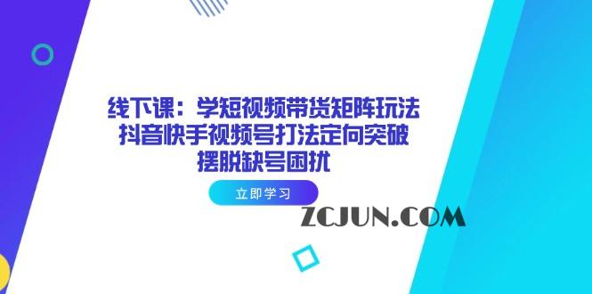 017cf61eab048ab 线下课:学短视频带货矩阵玩法 抖音快手视频号打法定向突破,摆脱缺号困扰