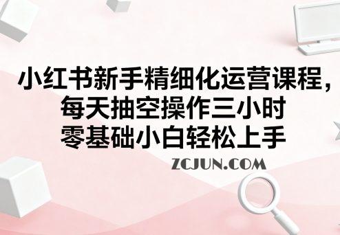 f2a94c620b9bbd2 小红书新手精细化运营课程,每天抽空操作三小时,零基础小白轻松上手